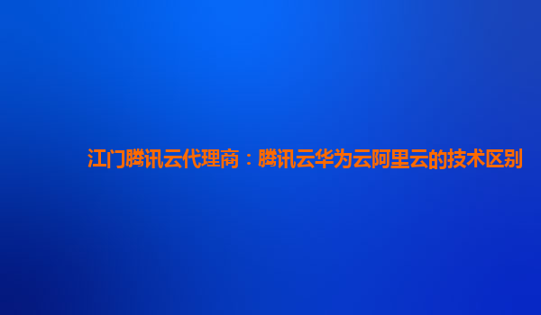 江门腾讯云代理商：腾讯云华为云阿里云的技术区别
