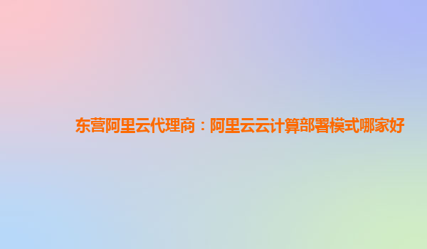 东营阿里云代理商：阿里云云计算部署模式哪家好