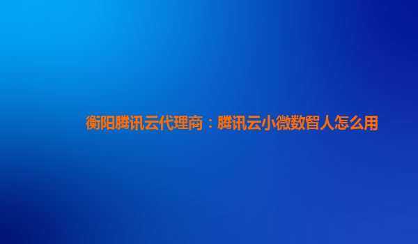 衡阳腾讯云代理商：腾讯云小微数智人怎么用