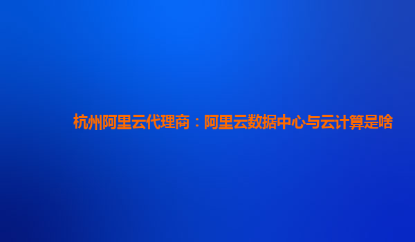 杭州阿里云代理商：阿里云数据中心与云计算是啥