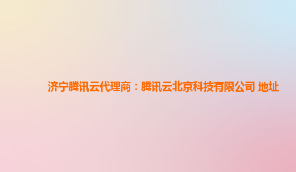 济宁腾讯云代理商：腾讯云北京科技有限公司 地址
