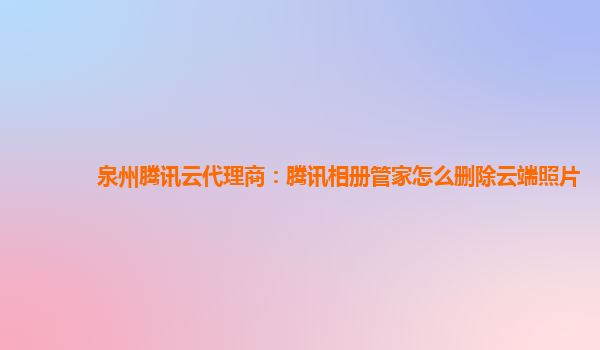 泉州腾讯云代理商：腾讯相册管家怎么删除云端照片
