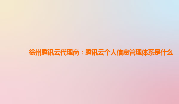 徐州腾讯云代理商：腾讯云个人信息管理体系是什么