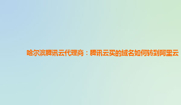 哈尔滨腾讯云代理商：腾讯云买的域名如何转到阿里云