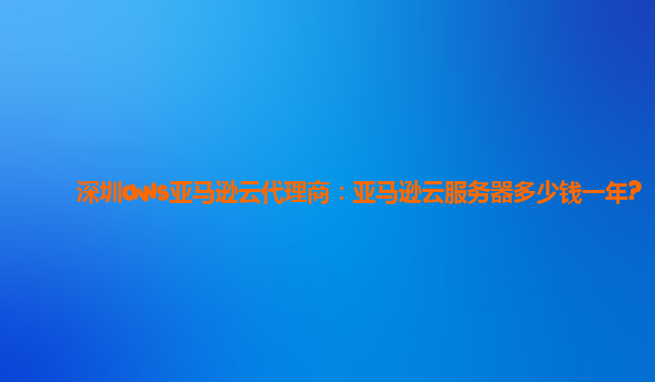 深圳aws亚马逊云代理商：亚马逊云服务器多少钱一年?