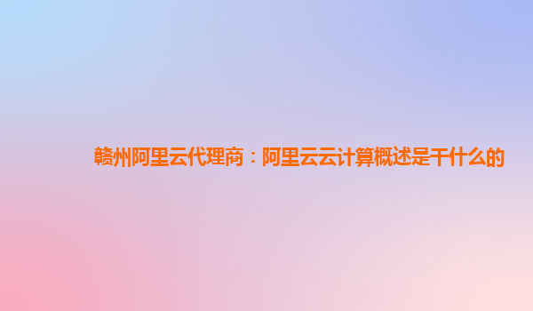 赣州阿里云代理商：阿里云云计算概述是干什么的