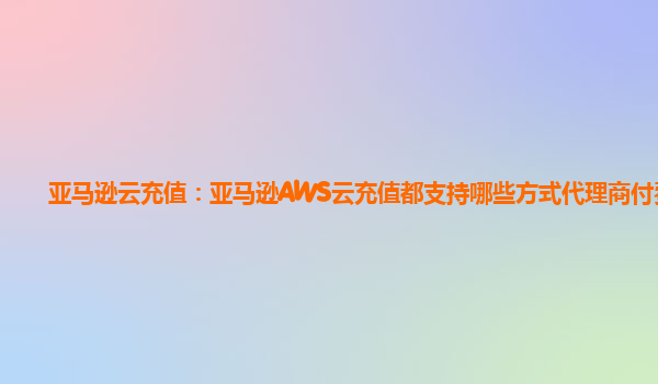 亚马逊云充值：亚马逊AWS云充值都支持哪些方式代理商付费？