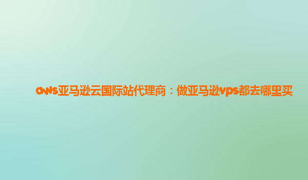 aws亚马逊云国际站代理商：做亚马逊vps都去哪里买