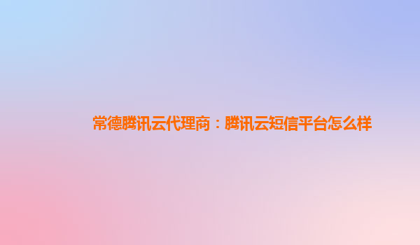 常德腾讯云代理商：腾讯云短信平台怎么样