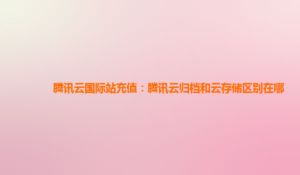 腾讯云国际站充值：腾讯云归档和云存储区别在哪
