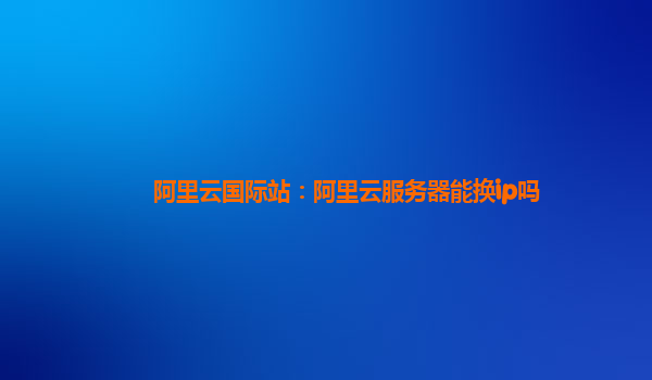 阿里云国际站：阿里云服务器能换ip吗