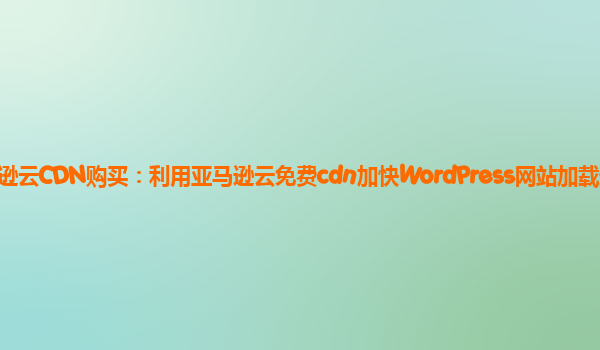 亚马逊云CDN购买：利用亚马逊云免费cdn加快WordPress网站加载速度？