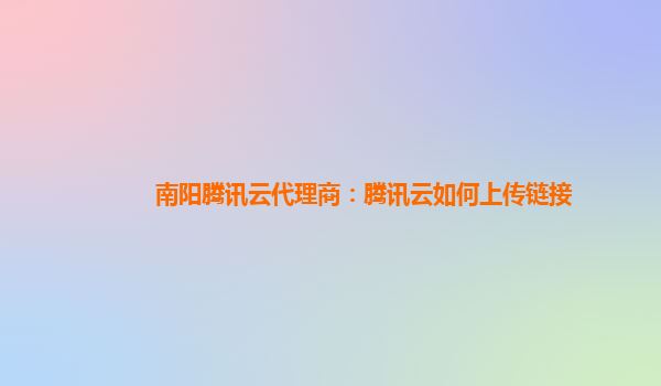 南阳腾讯云代理商：腾讯云如何上传链接
