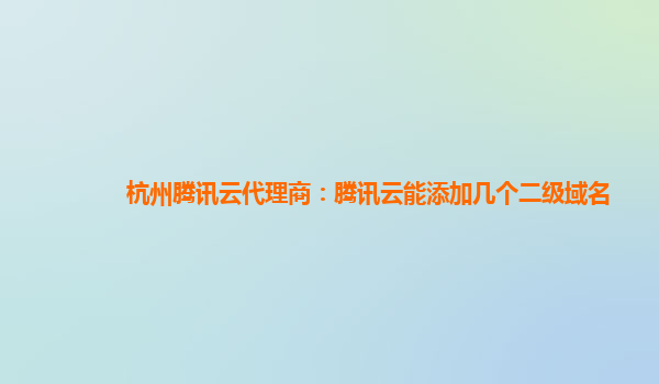 杭州腾讯云代理商：腾讯云能添加几个二级域名
