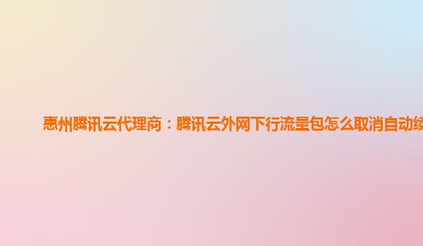 惠州腾讯云代理商：腾讯云外网下行流量包怎么取消自动续费