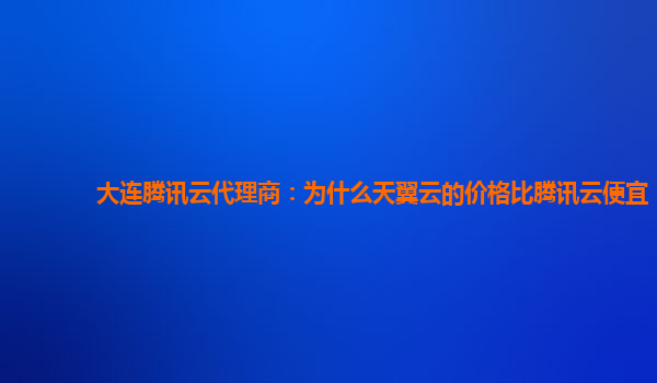 大连腾讯云代理商：为什么天翼云的价格比腾讯云便宜
