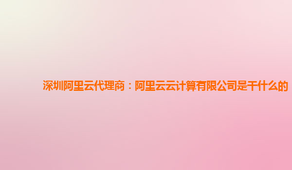 深圳阿里云代理商：阿里云云计算有限公司是干什么的