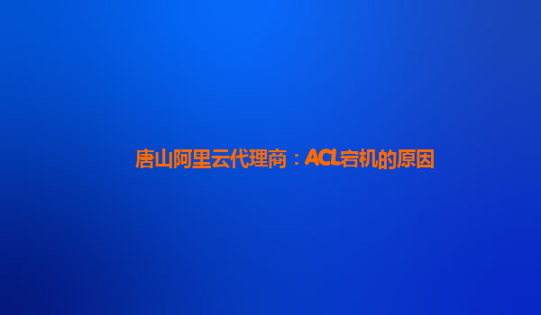 唐山阿里云代理商：ACL宕机的原因