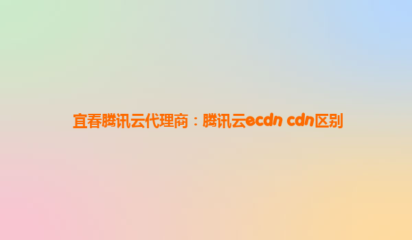 宜春腾讯云代理商：腾讯云ecdn cdn区别