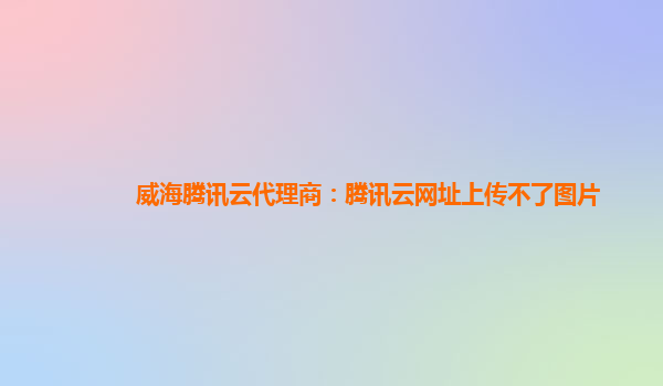 威海腾讯云代理商：腾讯云网址上传不了图片