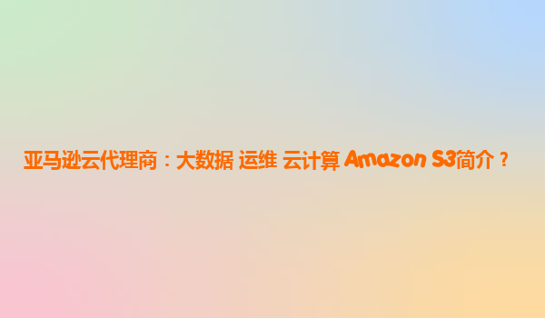 亚马逊云代理商：大数据 运维 云计算 Amazon S3简介？