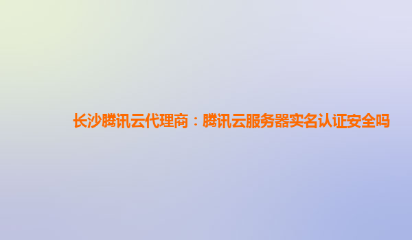 长沙腾讯云代理商：腾讯云服务器实名认证安全吗