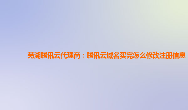 芜湖腾讯云代理商：腾讯云域名买完怎么修改注册信息