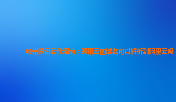 赣州腾讯云代理商：腾讯云的域名可以解析到阿里云吗