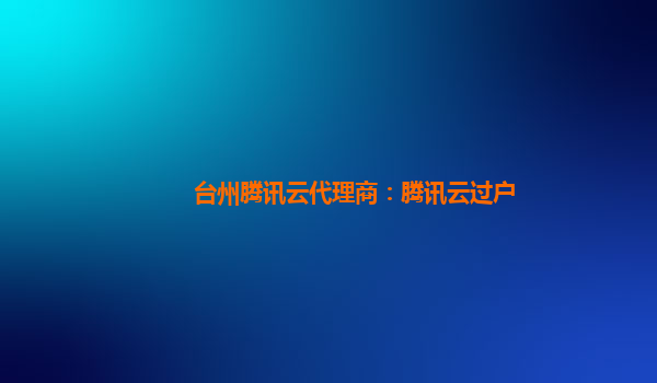 台州腾讯云代理商：腾讯云过户