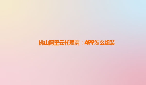 佛山阿里云代理商：APP怎么组装