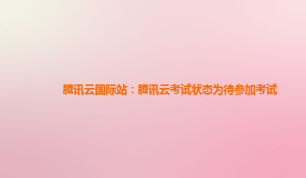 腾讯云国际站：腾讯云考试状态为待参加考试