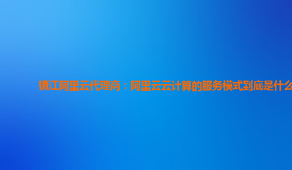 镇江阿里云代理商：阿里云云计算的服务模式到底是什么