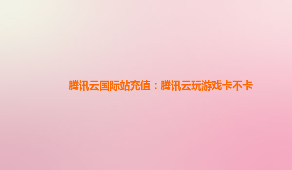 腾讯云国际站充值：腾讯云玩游戏卡不卡