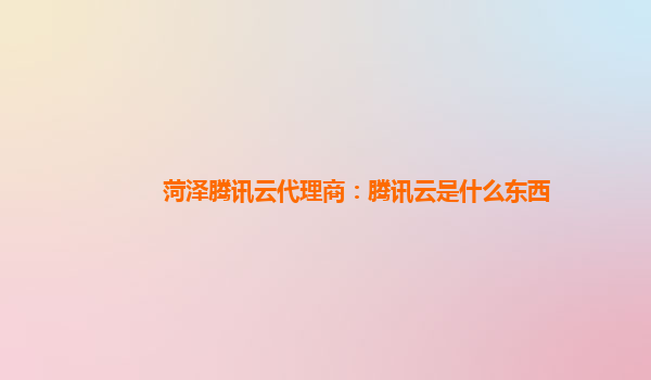 菏泽腾讯云代理商：腾讯云是什么东西