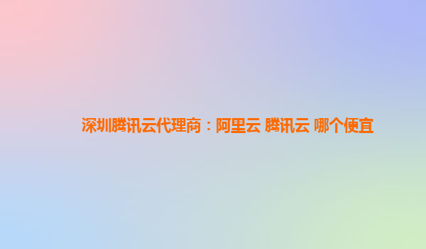 深圳腾讯云代理商：阿里云 腾讯云 哪个便宜