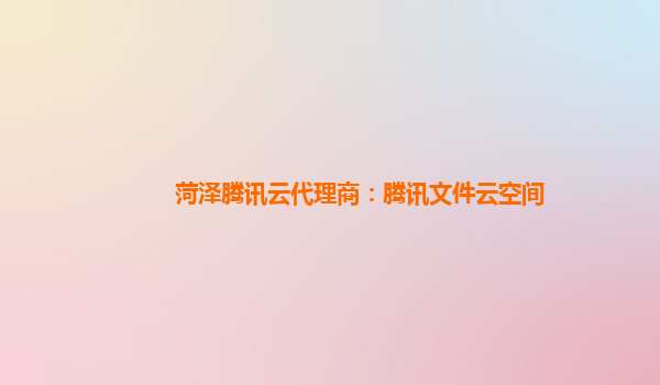 菏泽腾讯云代理商：腾讯文件云空间