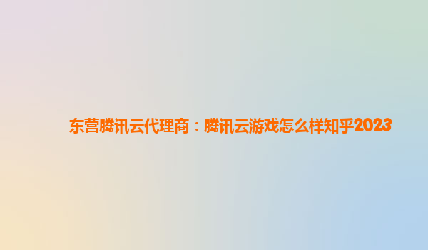 东营腾讯云代理商：腾讯云游戏怎么样知乎2023