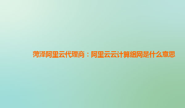 菏泽阿里云代理商：阿里云云计算组网是什么意思