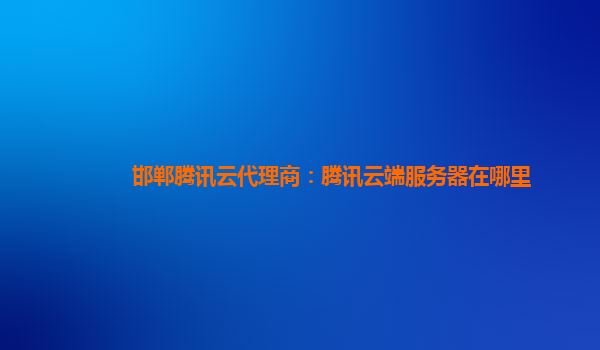 邯郸腾讯云代理商：腾讯云端服务器在哪里