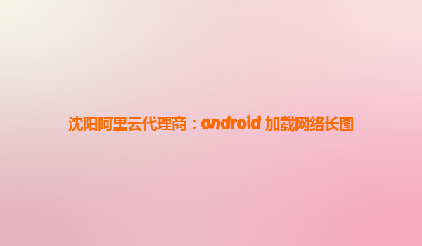 沈阳阿里云代理商：android 加载网络长图