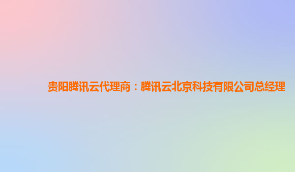 贵阳腾讯云代理商：腾讯云北京科技有限公司总经理