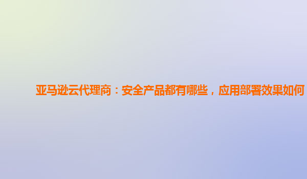 亚马逊云代理商：安全产品都有哪些，应用部署效果如何？