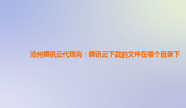 沧州腾讯云代理商：腾讯云下载的文件在哪个目录下