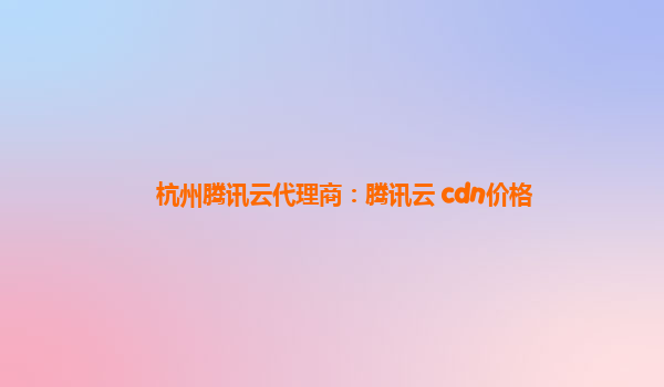 杭州腾讯云代理商：腾讯云 cdn价格