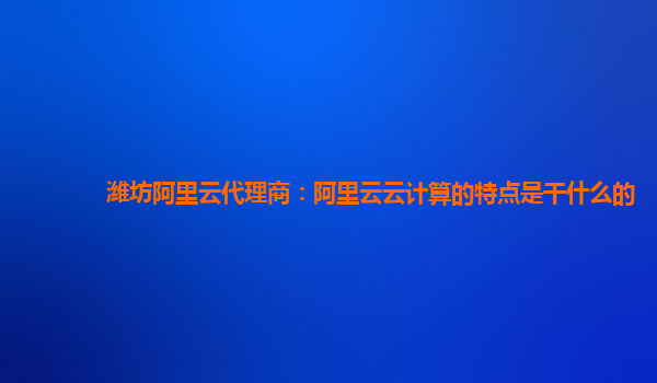 潍坊阿里云代理商：阿里云云计算的特点是干什么的