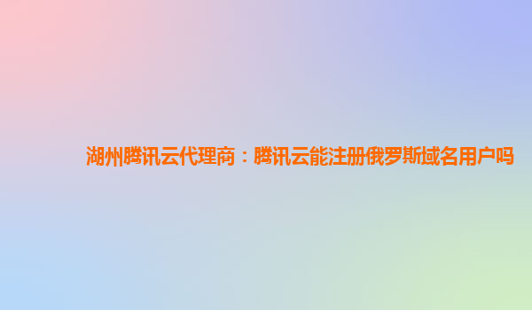 湖州腾讯云代理商：腾讯云能注册俄罗斯域名用户吗