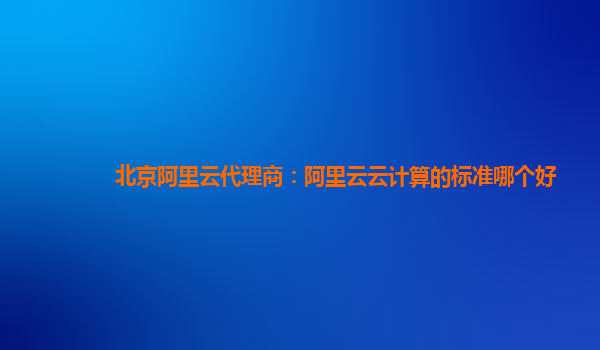 北京阿里云代理商：阿里云云计算的标准哪个好