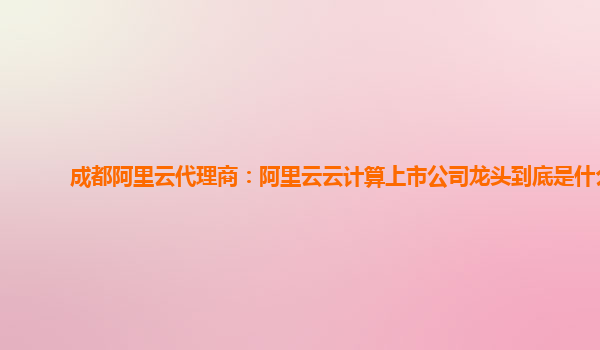 成都阿里云代理商：阿里云云计算上市公司龙头到底是什么