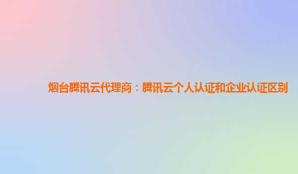 烟台腾讯云代理商：腾讯云个人认证和企业认证区别