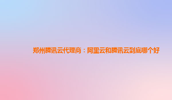 郑州腾讯云代理商：阿里云和腾讯云到底哪个好